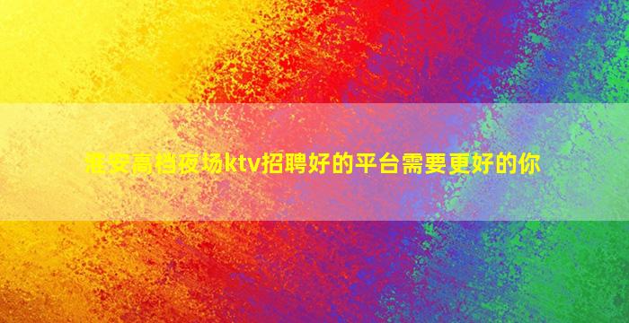 淮安高档夜场ktv招聘好的平台需要更好的你